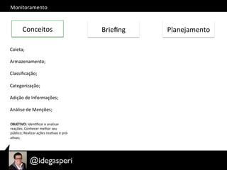 Monitoramento	
  
Conceitos	
   Brieﬁng	
   Planejamento	
  
Coleta;	
  
	
  	
  
Armazenamento;	
  
	
  
Classiﬁcação;	
  
	
  
Categorização;	
  
	
  
Adição	
  de	
  Informações;	
  
	
  
Análise	
  de	
  Menções;	
  
OBJETIVO:	
  IdenOﬁcar	
  e	
  analisar	
  
reações;	
  Conhecer	
  melhor	
  seu	
  
público;	
  Realizar	
  ações	
  reaOvas	
  e	
  pró-­‐
aOvas;	
  
	
  
 