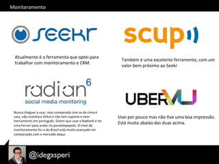 Monitoramento	
  
Atualmente	
  é	
  a	
  ferramenta	
  que	
  optei	
  para	
  	
  
trabalhar	
  com	
  monitoramento	
  e	
  CRM.	
  
Também	
  é	
  uma	
  excelente	
  ferramenta,	
  com	
  um	
  
valor	
  bem	
  próximo	
  ao	
  Seekr	
  
Usei	
  por	
  pouco	
  mas	
  não	
  Ove	
  uma	
  boa	
  impressão.	
  
Está	
  muito	
  abaixo	
  das	
  duas	
  acima.	
  
Nunca	
  cheguei	
  a	
  usar,	
  mas	
  comparada	
  com	
  as	
  de	
  cima	
  é	
  
cara,	
  não	
  monitora	
  Orkut	
  e	
  não	
  tem	
  suporte	
  e	
  nem	
  
treinamento	
  em	
  português.	
  Dizem	
  que	
  usar	
  o	
  Radian6	
  é	
  ter	
  
uma	
  Ferrari	
  para	
  andar	
  no	
  paralelepípedo.	
  O	
  nível	
  de	
  
monitoramento	
  for	
  a	
  do	
  Brasil	
  está	
  muito	
  avançado	
  em	
  
comparação	
  com	
  o	
  mercado	
  daqui.	
  
 