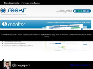 hQp://seekr.com.br/	
  
Como	
  trabalho	
  com	
  o	
  Seekr,	
  resolvi	
  usá-­‐lo	
  como	
  dica	
  de	
  ferramenta	
  paga	
  para	
  se	
  trabalhar	
  com	
  monitoramento	
  de	
  mídias	
  
sociais.	
  
Monitoramento	
  –	
  Ferramentas	
  Pagas	
  
 