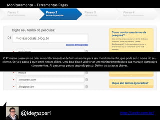 hQp://seekr.com.br/	
  
O	
  Primeiro	
  passo	
  em	
  se	
  criar	
  o	
  monitoramento	
  é	
  deﬁnir	
  um	
  nome	
  para	
  seu	
  monitoramento,	
  que	
  pode	
  ser	
  o	
  nome	
  do	
  seu	
  
cliente.	
  Seria	
  o	
  passo	
  1	
  que	
  omiO	
  nesses	
  slides.	
  Uma	
  boa	
  dica	
  é	
  você	
  criar	
  um	
  monitoramento	
  para	
  sua	
  marca	
  e	
  outro	
  para	
  
concorrentes.	
  Ai	
  passamos	
  para	
  o	
  segundo	
  passo:	
  Deﬁnir	
  as	
  palavras	
  chaves.	
  
Monitoramento	
  –	
  Ferramentas	
  Pagas	
  
 