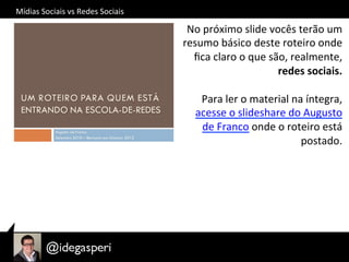 Mídias	
  Sociais	
  vs	
  Redes	
  Sociais	
  
No	
  próximo	
  slide	
  vocês	
  terão	
  um	
  
resumo	
  básico	
  deste	
  roteiro	
  onde	
  
ﬁca	
  claro	
  o	
  que	
  são,	
  realmente,	
  
redes	
  sociais.	
  	
  
	
  
Para	
  ler	
  o	
  material	
  na	
  íntegra,	
  
acesse	
  o	
  slideshare	
  do	
  Augusto	
  
de	
  Franco	
  onde	
  o	
  roteiro	
  está	
  
postado.	
  
 