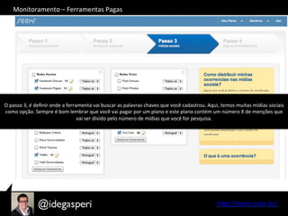 hQp://seekr.com.br/	
  
O	
  passo	
  3,	
  é	
  deﬁnir	
  onde	
  a	
  ferramenta	
  vai	
  buscar	
  as	
  palavras	
  chaves	
  que	
  você	
  cadastrou.	
  Aqui,	
  temos	
  muitas	
  mídias	
  sociais	
  
como	
  opção.	
  Sempre	
  é	
  bom	
  lembrar	
  que	
  você	
  vai	
  pagar	
  por	
  um	
  plano	
  e	
  este	
  plano	
  contém	
  um	
  número	
  X	
  de	
  menções	
  que	
  
vai	
  ser	
  divido	
  pelo	
  número	
  de	
  mídias	
  que	
  você	
  for	
  pesquisa.	
  
Monitoramento	
  –	
  Ferramentas	
  Pagas	
  
 