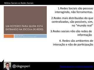 Acesse	
  para	
  ler	
  o	
  roteiro	
  completo	
  
	
  
	
  
4.	
  Redes	
  são	
  ambientes	
  de	
  
interação	
  e	
  não	
  de	
  parOcipação	
  
1. Redes	
  Sociais	
  são	
  pessoas	
  
interagindo,	
  não	
  ferramentas.	
  
2.Redes	
  mais	
  distribuidas	
  do	
  que	
  
centralizadas,	
  são	
  possíveis,	
  sim,	
  
no	
  “mundo	
  real”	
  
3.Redes	
  sociais	
  não	
  são	
  redes	
  de	
  
informação	
  
Mídias	
  Sociais	
  vs	
  Redes	
  Sociais	
  
 