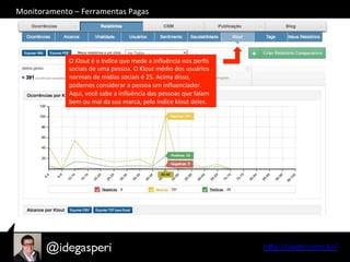 hQp://seekr.com.br/	
  
O	
  Klout	
  é	
  o	
  índice	
  que	
  mede	
  a	
  inﬂuência	
  nos	
  perﬁs	
  
sociais	
  de	
  uma	
  pessoa.	
  O	
  Klout	
  médio	
  dos	
  usuários	
  
normais	
  de	
  mídias	
  sociais	
  é	
  25.	
  Acima	
  disso,	
  
podemos	
  considerar	
  a	
  pessoa	
  um	
  inﬂuenciador.	
  
Aqui,	
  você	
  sabe	
  a	
  inﬂuência	
  das	
  pessoas	
  que	
  falam	
  
bem	
  ou	
  mal	
  da	
  sua	
  marca,	
  pelo	
  índice	
  klout	
  deles.	
  
Monitoramento	
  –	
  Ferramentas	
  Pagas	
  
 