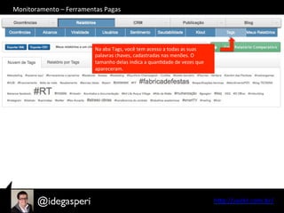 hQp://seekr.com.br/	
  
Na	
  aba	
  Tags,	
  você	
  tem	
  acesso	
  a	
  todas	
  as	
  suas	
  
palavras	
  chaves,	
  cadastradas	
  nas	
  menões.	
  O	
  
tamanho	
  delas	
  indica	
  a	
  quanOdade	
  de	
  vezes	
  que	
  
apareceram.	
  
Monitoramento	
  –	
  Ferramentas	
  Pagas	
  
 