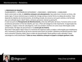 Monitoramento	
  –	
  Relatórios	
  
	
  hQp://ow.ly/m0PAN	
  	
  
I.	
  PROCESSOS	
  DE	
  CRIAÇÃO	
  
PLANEJAMENTO	
  -­‐>	
  DEFINIÇÃO	
  DE	
  CATEGORIAS?	
  -­‐>	
  RASCUNHO	
  -­‐>	
  MONTAGEM	
  -­‐>	
  USABILIDADE	
  
Assim	
  como	
  tudo	
  na	
  vida,	
  os	
  relatórios	
  começam	
  com	
  planejamento.	
  Que	
  pode	
  durar	
  minutos	
  ou	
  horas,	
  não	
  
existe	
  regra.	
  É	
  nesse	
  momento	
  que	
  o	
  modelo	
  de	
  entrega	
  começa	
  a	
  tomar	
  forma	
  na	
  cabeça	
  do	
  analista.	
  Tudo	
  
depende	
  do	
  objeOvo	
  do	
  monitoramento,	
  do	
  brieﬁng	
  enviado,	
  da	
  conversa	
  com	
  quem	
  solicitou	
  e	
  do	
  formato	
  
que	
  será	
  uOlizado	
  (qual	
  o	
  ideal?	
  diário,	
  semanal,	
  quinzenal,	
  mensal	
  ou	
  pontual?).	
  
E	
  tudo	
  isso	
  parte	
  do	
  Planejamento	
  do	
  Monitoramento,	
  antes	
  das	
  deﬁnições	
  de	
  busca.	
  Funciona	
  como	
  se	
  você	
  
já	
  esOvesse	
  pensando	
  no	
  ﬁnal	
  do	
  trabalho,	
  por	
  isso,	
  o	
  Plano	
  de	
  Categorias	
  é	
  tão	
  importante.	
  A	
  organização	
  das	
  
categorias,	
  criação	
  e	
  níveis	
  de	
  subcategorias,	
  tudo	
  isso	
  também	
  interfere	
  em	
  como	
  essas	
  informações	
  serão	
  
apresentadas.	
  Na	
  lógica	
  do	
  pensamento	
  e	
  na	
  construção	
  da	
  história.	
  
Rascunho?	
  Vale	
  papel	
  e	
  lápis?	
  Claro!	
  É	
  o	
  momento	
  de	
  organizar	
  todos	
  os	
  dados	
  e	
  informações	
  que	
  trabalhamos	
  
até	
  o	
  momento	
  e	
  apresentá-­‐las	
  de	
  forma	
  coerente	
  para	
  quem	
  irá	
  receber	
  o	
  Relatório	
  de	
  Monitoramento.	
  Qual	
  
será	
  o	
  tamanho?	
  Quantos	
  slides?	
  Qual	
  a	
  ordem	
  da	
  apresentação?	
  Quais	
  gráﬁcos	
  serão	
  uOlizados?	
  Quais	
  
subcategorias	
  serão	
  detalhadas?	
  Todos	
  os	
  meus	
  relatórios	
  começam	
  no	
  papel	
  e	
  só	
  depois	
  ganham	
  a	
  tela.	
  	
  
 