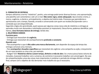 Monitoramento	
  –	
  Relatórios	
  
	
  hQp://ow.ly/m0PAN	
  	
  
II.	
  FORMATOS	
  DE	
  ENTREGA	
  
Sempre	
  uOlizamos	
  o	
  termo	
  “relatórios”,	
  porém,	
  uma	
  entrega	
  pode	
  tomar	
  diversas	
  formas:	
  uma	
  apresentação,	
  
uma	
  planilha	
  com	
  comentários	
  e	
  até	
  um	
  e-­‐mail.	
  Não	
  existe	
  regra,	
  existe	
  adequação.	
  Que	
  envolve	
  o	
  tema,	
  a	
  
marca,	
  a	
  agência,	
  o	
  cliente	
  e,	
  principalmente,	
  o	
  objeOvo	
  da	
  história	
  toda.	
  Processos	
  que	
  aprendemos	
  e	
  
aprimoramos	
  com	
  o	
  tempo,	
  fazendo,	
  errando	
  e	
  conversando	
  com	
  quem	
  vai	
  receber/ler/aprender	
  com	
  o	
  
conteúdo	
  que	
  será	
  disponibilizado.	
  
Seguindo	
  a	
  lógica	
  do	
  aprendizado,	
  quem	
  passou	
  por	
  algumas	
  coisas	
  nessa	
  vida	
  de	
  relatórios	
  e	
  entregas	
  já	
  
aprendeu	
  muito	
  com	
  demandas	
  e	
  solicitações	
  possíveis	
  (e	
  impossíveis).	
  Dessa	
  forma,	
  podemos	
  idenOﬁcar,	
  pelo	
  
menos,	
  cinco	
  formatos	
  básicos	
  de	
  entrega.	
  Sendo	
  eles:	
  
1.	
  RELATÓRIOS	
  DIÁRIOS	
  
Funciona	
  para:	
  
-­‐	
  Entregas	
  que	
  necessitam	
  de	
  urgência;	
  
-­‐	
  Entregas	
  que	
  necessitam	
  de	
  acompanhamento	
  profundo	
  e	
  constante.	
  
Quando	
  usar:	
  
-­‐	
  Para	
  acompanhar	
  o	
  que	
  é	
  dito	
  sobre	
  uma	
  marca	
  diariamente,	
  sem	
  depender	
  do	
  espaço	
  de	
  tempo	
  das	
  
entregas	
  semanais	
  e/ou	
  mensais;	
  
-­‐	
  Para	
  acompanhar	
  situações	
  especíﬁcas	
  que	
  necessitam	
  de	
  urgência:	
  uma	
  campanha	
  ou	
  ação,	
  o	
  lançamento	
  
de	
  um	
  novo	
  produto	
  ou	
  uma	
  crise,	
  por	
  exemplo.	
  
-­‐	
  Budget?	
  Sim!	
  Relatórios	
  diários	
  custam	
  tempo,	
  dinheiro	
  e	
  mão	
  de	
  obra.	
  Se	
  a	
  marca	
  possui	
  baixo	
  volume	
  de	
  
menções,	
  é	
  possível	
  trabalhar	
  com	
  o	
  universo,	
  do	
  contrário	
  é	
  necessário	
  trabalhar	
  com	
  amostragem.	
  No	
  caso	
  
de	
  campanhas/ações	
  umas	
  das	
  coisas	
  mais	
  importantes	
  é	
  combinar	
  o	
  período	
  de	
  entregas	
  diárias	
  e	
  entrega	
  
ﬁnal,	
  sempre	
  com	
  o	
  objeOvo	
  de	
  não	
  demandar	
  mais	
  trabalho	
  do	
  que	
  é	
  necessário.	
  
 