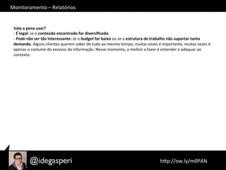 Monitoramento	
  –	
  Relatórios	
  
	
  hQp://ow.ly/m0PAN	
  	
  
Vale	
  a	
  pena	
  usar?	
  
-­‐	
  É	
  legal:	
  se	
  o	
  conteúdo	
  encontrado	
  for	
  diversiﬁcado;	
  
-­‐	
  Pode	
  não	
  ser	
  tão	
  interessante:	
  se	
  o	
  budget	
  for	
  baixo	
  ou	
  se	
  a	
  estrutura	
  de	
  trabalho	
  não	
  suportar	
  tanta	
  
demanda.	
  Alguns	
  clientes	
  querem	
  saber	
  de	
  tudo	
  ao	
  mesmo	
  tempo,	
  muitas	
  vezes	
  é	
  importante,	
  muitas	
  vezes	
  é	
  
apenas	
  o	
  costume	
  do	
  excesso	
  de	
  informação.	
  Nesse	
  momento,	
  o	
  melhor	
  a	
  fazer	
  é	
  entender	
  e	
  adequar	
  ao	
  
contexto.	
  
 