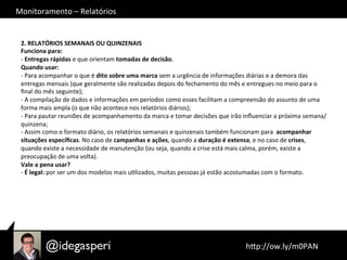 Monitoramento	
  –	
  Relatórios	
  
	
  hQp://ow.ly/m0PAN	
  	
  
2.	
  RELATÓRIOS	
  SEMANAIS	
  OU	
  QUINZENAIS	
  
Funciona	
  para:	
  
-­‐	
  Entregas	
  rápidas	
  e	
  que	
  orientam	
  tomadas	
  de	
  decisão.	
  
Quando	
  usar:	
  
-­‐	
  Para	
  acompanhar	
  o	
  que	
  é	
  dito	
  sobre	
  uma	
  marca	
  sem	
  a	
  urgência	
  de	
  informações	
  diárias	
  e	
  a	
  demora	
  das	
  
entregas	
  mensais	
  (que	
  geralmente	
  são	
  realizadas	
  depois	
  do	
  fechamento	
  do	
  mês	
  e	
  entregues	
  no	
  meio	
  para	
  o	
  
ﬁnal	
  do	
  mês	
  seguinte);	
  
-­‐	
  A	
  compilação	
  de	
  dados	
  e	
  informações	
  em	
  períodos	
  como	
  esses	
  facilitam	
  a	
  compreensão	
  do	
  assunto	
  de	
  uma	
  
forma	
  mais	
  ampla	
  (o	
  que	
  não	
  acontece	
  nos	
  relatórios	
  diários);	
  
-­‐	
  Para	
  pautar	
  reuniões	
  de	
  acompanhamento	
  da	
  marca	
  e	
  tomar	
  decisões	
  que	
  irão	
  inﬂuenciar	
  a	
  próxima	
  semana/
quinzena;	
  
-­‐	
  Assim	
  como	
  o	
  formato	
  diário,	
  os	
  relatórios	
  semanais	
  e	
  quinzenais	
  também	
  funcionam	
  para	
  	
  acompanhar	
  
situações	
  especíﬁcas.	
  No	
  caso	
  de	
  campanhas	
  e	
  ações,	
  quando	
  a	
  duração	
  é	
  extensa,	
  e	
  no	
  caso	
  de	
  crises,	
  
quando	
  existe	
  a	
  necessidade	
  de	
  manutenção	
  (ou	
  seja,	
  quando	
  a	
  crise	
  está	
  mais	
  calma,	
  porém,	
  existe	
  a	
  
preocupação	
  de	
  uma	
  volta).	
  
Vale	
  a	
  pena	
  usar?	
  
-­‐	
  É	
  legal:	
  por	
  ser	
  um	
  dos	
  modelos	
  mais	
  uOlizados,	
  muitas	
  pessoas	
  já	
  estão	
  acostumadas	
  com	
  o	
  formato.	
  
 