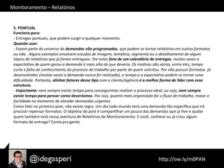 Monitoramento	
  –	
  Relatórios	
  
	
  hQp://ow.ly/m0PAN	
  	
  
5.	
  PONTUAL	
  
Funciona	
  para:	
  
-­‐	
  Entregas	
  pontuais,	
  que	
  podem	
  surgir	
  a	
  qualquer	
  momento.	
  
Quando	
  usar:	
  
-­‐	
  Fazem	
  parte	
  do	
  universo	
  de	
  demandas	
  não	
  programadas,	
  que	
  podem	
  se	
  tornar	
  relatórios	
  em	
  outros	
  formatos	
  
ou	
  não.	
  	
  Alguns	
  exemplos	
  envolvem	
  estudos	
  de	
  imagem,	
  temá?ca,	
  segmento	
  ou	
  o	
  detalhamento	
  de	
  algum	
  
tópico	
  de	
  relatórios	
  que	
  já	
  foram	
  entregues-­‐	
  Por	
  estar	
  fora	
  de	
  um	
  calendário	
  de	
  entregas,	
  muitas	
  vezes	
  a	
  
expecta?va	
  de	
  quem	
  gerou	
  a	
  demanda	
  é	
  mais	
  alta	
  do	
  que	
  deveria.	
  Os	
  mo?vos	
  são	
  vários,	
  entre	
  eles,	
  tempo	
  
curto	
  x	
  falta	
  de	
  conhecimento	
  do	
  processo	
  de	
  trabalho	
  por	
  parte	
  de	
  quem	
  solicitou.	
  Por	
  não	
  possuir	
  formatos	
  	
  já	
  
desenvolvidos	
  (muitas	
  vezes	
  a	
  demanda	
  nunca	
  foi	
  realizada),	
  o	
  tempo	
  e	
  a	
  expecta?va	
  podem	
  se	
  tornar	
  uma	
  
diﬁculdade.	
  Portanto,	
  alinhar	
  fatores	
  desse	
  =po	
  com	
  o	
  cliente/agência	
  é	
  a	
  melhor	
  forma	
  de	
  lidar	
  com	
  essa	
  
estrutura.	
  
-­‐	
  Importante:	
  nem	
  sempre	
  existe	
  tempo	
  para	
  conseguirmos	
  realizar	
  o	
  processo	
  ideal,	
  ou	
  seja,	
  nem	
  sempre	
  
existe	
  tempo	
  para	
  pensar	
  como	
  deveríamos.	
  Por	
  isso,	
  quanto	
  mais	
  organizado	
  for	
  o	
  ﬂuxo	
  de	
  trabalho,	
  maior	
  a	
  
facilidade	
  no	
  momento	
  de	
  atender	
  demandas	
  urgentes.	
  
Como	
  falei	
  no	
  primeiro	
  post,	
  não	
  existe	
  regra.	
  Um	
  dia	
  todo	
  mundo	
  terá	
  uma	
  demanda	
  tão	
  especíﬁca	
  que	
  irá	
  
precisar	
  repensar	
  formatos.	
  O	
  objeOvo	
  do	
  post	
  é	
  comparOlhar	
  um	
  pouco	
  das	
  demandas	
  que	
  já	
  Ove	
  e	
  ajudar	
  
quem	
  também	
  está	
  nessa	
  aventura	
  de	
  Relatórios	
  de	
  Monitoramento.	
  E	
  você,	
  conhece	
  ou	
  já	
  criou	
  algum	
  
formato	
  de	
  entrega?	
  Conta	
  pra	
  gente.	
  	
  
 