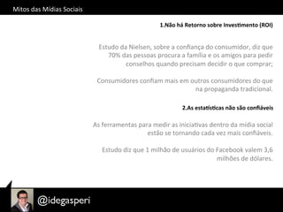 Mitos	
  das	
  Mídias	
  Sociais	
  
1.Não	
  há	
  Retorno	
  sobre	
  Inves=mento	
  (ROI)	
  
Estudo	
  da	
  Nielsen,	
  sobre	
  a	
  conﬁança	
  do	
  consumidor,	
  diz	
  que	
  
70%	
  das	
  pessoas	
  procura	
  a	
  família	
  e	
  os	
  amigos	
  para	
  pedir	
  
conselhos	
  quando	
  precisam	
  decidir	
  o	
  que	
  comprar;	
  
	
  
Consumidores	
  conﬁam	
  mais	
  em	
  outros	
  consumidores	
  do	
  que	
  
na	
  propaganda	
  tradicional.	
  
2.As	
  estaBs=cas	
  não	
  são	
  conﬁáveis	
  
As	
  ferramentas	
  para	
  medir	
  as	
  iniciaOvas	
  dentro	
  da	
  mídia	
  social	
  
estão	
  se	
  tornando	
  cada	
  vez	
  mais	
  conﬁáveis.	
  	
  
	
  
Estudo	
  diz	
  que	
  1	
  milhão	
  de	
  usuários	
  do	
  Facebook	
  valem	
  3,6	
  
milhões	
  de	
  dólares.	
  
 