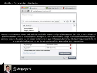 Gestão	
  –	
  Ferramentas	
  -­‐	
  Hootsuite	
  
Com	
  os	
  4	
  Opos	
  de	
  encurtadores,	
  você	
  pode	
  personalizá-­‐los	
  e	
  salvar	
  conﬁgurações	
  diferentes.	
  Para	
  mim,	
  o	
  mario	
  diferencial	
  
do	
  Hootsuite	
  entre	
  todos	
  os	
  outros	
  clientes	
  é	
  a	
  integração	
  com	
  o	
  URL	
  Builder	
  do	
  Google.	
  	
  Com	
  essa	
  ferramenta	
  você	
  pode	
  
adicionar	
  palavras	
  chaves	
  no	
  seu	
  link	
  e	
  saber	
  exatamente	
  de	
  qual	
  mídia	
  sociais,	
  banner	
  ou	
  até	
  algum	
  blogueiro	
  contrato,	
  foi	
  
o	
  responsável	
  pelo	
  acesso	
  em	
  seu	
  site,	
  via	
  google	
  analyOcs.	
  Vou	
  explicar	
  bem	
  este	
  processo.	
  
 