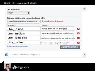 Gestão	
  –	
  Ferramentas	
  -­‐	
  Hootsuite	
  
utm_source	
  
utm_medium	
  
utm_campaign	
  
utm_content	
  
Onde	
  o	
  link	
  vai	
  ser	
  divulgado	
  
Aqui	
  você	
  pode	
  colcoar	
  qual	
  cliente	
  
Aqui	
  o	
  nome	
  da	
  campanha	
  que	
  está	
  fazendo	
  
Nome	
  ou	
  modelo	
  do	
  produto,	
  desOno	
  
 