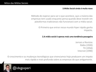 Mitos	
  das	
  Mídias	
  Sociais	
  
3.Mídia	
  Social	
  ainda	
  é	
  muito	
  novo	
  
Método	
  de	
  esperar	
  para	
  ver	
  o	
  que	
  acontece,	
  que	
  a	
  maioria	
  das	
  
empresas	
  tem	
  usado	
  enquanto	
  pensa	
  quando	
  deve	
  invesOr	
  em	
  
plataformas	
  tradicionais	
  não	
  funcionará	
  com	
  a	
  mídia	
  social.	
  
O	
  Primeiro	
  que	
  entrar	
  nesse	
  mundo	
  hiper	
  rápido	
  ganha	
  
impacto.	
  
2.A	
  mídia	
  social	
  é	
  apenas	
  mais	
  uma	
  tendência	
  passageira	
  
Jornais	
  e	
  Revistas	
  	
  
Rádio	
  (1920)	
  
TV	
  (1950)	
  
Internet	
  (1990)	
  
	
  
O	
  crescimento	
  e	
  as	
  mudanças	
  tecnológicas	
  que	
  vivenciamos	
  hoje	
  produzem	
  um	
  impato	
  
mais	
  rápido	
  e	
  mais	
  profundo	
  sobre	
  as	
  empresas	
  do	
  que	
  anOgamente.	
  
 