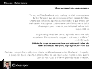 Mitos	
  das	
  Mídias	
  Sociais	
  
5.Precisamos	
  controlar	
  a	
  sua	
  mensagem	
  
Ter	
  um	
  perﬁl	
  no	
  Facebook,	
  criar	
  um	
  blog	
  ou	
  abrir	
  uma	
  conta	
  no	
  
twiQer	
  fará	
  com	
  que	
  os	
  clientes	
  exponham	
  nossos	
  defeitos.	
  
Encare	
  isso	
  como	
  uma	
  oportunidade	
  de	
  saber	
  o	
  que	
  precisa	
  ser	
  
melhorado.	
  Preocupe-­‐se	
  com	
  o	
  cliente	
  que	
  não	
  reclama	
  e	
  deixa	
  
de	
  comprar,	
  pois	
  com	
  este,	
  você	
  não	
  terá	
  a	
  chance	
  de	
  
surpreendê-­‐lo	
  
	
  
	
  RT	
  @marthagabriel	
  "Em	
  chinês,	
  a	
  palavra	
  'crise'	
  tem	
  dois	
  
caracteres.	
  Um	
  representa	
  perigo	
  e	
  o	
  outro	
  oportunidade."	
  	
  
-­‐-­‐	
  J.	
  F.	
  Kennedy	
  
6.Não	
  tenho	
  tempo	
  para	
  acompanhar	
  o	
  que	
  todo	
  mundo	
  fala	
  e	
  não	
  
tenho	
  dinheiro	
  (ou	
  não	
  quero)	
  pagar	
  alguém	
  para	
  fazer	
  isso	
  
Qualquer	
  um	
  que	
  desconsidere	
  um	
  cliente	
  está	
  fadado	
  ao	
  desastre.	
  Os	
  clientes	
  têm	
  poder	
  
e	
  o	
  que	
  eles	
  dizem	
  importa.	
  E	
  eles	
  vão	
  falar	
  da	
  sua	
  empresa	
  nas	
  mídias	
  sociais,	
  queira	
  
você	
  ou	
  não.	
  Ouça	
  e	
  Ore	
  bom	
  proveito	
  desde	
  feedback.	
  
 