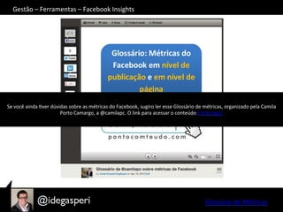 Gestão	
  –	
  Ferramentas	
  –	
  Facebook	
  Insights	
  
Se	
  você	
  ainda	
  Over	
  dúvidas	
  sobre	
  as	
  métricas	
  do	
  Facebook,	
  sugiro	
  ler	
  esse	
  Glossário	
  de	
  métricas,	
  organizado	
  pela	
  Camila	
  
Porto	
  Camargo,	
  a	
  @camilapc.	
  O	
  link	
  para	
  acessar	
  o	
  conteúdo	
  é	
  este	
  aqui.	
  
Glossário	
  de	
  Métricas	
  
 