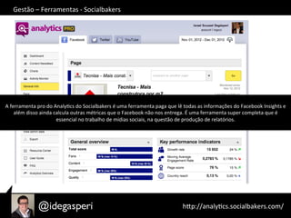 hQp://analyOcs.socialbakers.com/	
  
Gestão	
  –	
  Ferramentas	
  -­‐	
  Socialbakers	
  
A	
  ferramenta	
  pro	
  do	
  AnalyOcs	
  do	
  Socialbakers	
  é	
  uma	
  ferramenta	
  paga	
  que	
  lê	
  todas	
  as	
  informações	
  do	
  Facebook	
  Insights	
  e	
  
além	
  disso	
  ainda	
  calcula	
  outras	
  métricas	
  que	
  o	
  Facebook	
  não	
  nos	
  entrega.	
  É	
  uma	
  ferramenta	
  super	
  completa	
  que	
  é	
  
essencial	
  no	
  trabalho	
  de	
  mídias	
  sociais,	
  na	
  questão	
  de	
  produção	
  de	
  relatórios.	
  
 
