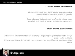 Mitos	
  das	
  Mídias	
  Sociais	
  
7.Estamos	
  indo	
  bem	
  sem	
  Mídia	
  Social	
  
Já	
  trabalhamos	
  sem	
  fotocópias,	
  sem	
  secretária	
  eletrônica,	
  
computadores	
  ou	
  celulares.	
  Somos	
  adaptáveis.	
  
	
  
Como	
  saber	
  que	
  “tudo	
  está	
  indo	
  bem”	
  se	
  não	
  colocar	
  a	
  cara	
  
para	
  fora	
  e	
  perguntar	
  aos	
  seus	
  clientes	
  o	
  que	
  eles	
  acham?	
  	
  
8.Nós	
  já	
  tentamos,	
  mas	
  não	
  funciona	
  
Mídia	
  Social	
  é	
  relacionamento	
  e	
  isso	
  leva	
  tempo.	
  Faça	
  um	
  planejamento	
  de	
  médio	
  a	
  longo	
  
prazo	
  e	
  tenha	
  paciência.	
  
Revise	
  sempre	
  suas	
  ações	
  e	
  tenha	
  certeza	
  que	
  está	
  com	
  um	
  proﬁssional	
  qualiﬁcado	
  para	
  a	
  
tarefa.	
  
 