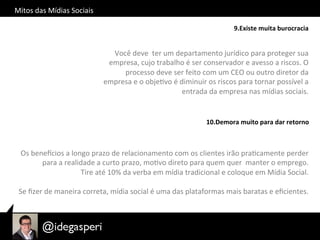 Mitos	
  das	
  Mídias	
  Sociais	
  
9.Existe	
  muita	
  burocracia	
  
Você	
  deve	
  	
  ter	
  um	
  departamento	
  jurídico	
  para	
  proteger	
  sua	
  
empresa,	
  cujo	
  trabalho	
  é	
  ser	
  conservador	
  e	
  avesso	
  a	
  riscos.	
  O	
  
processo	
  deve	
  ser	
  feito	
  com	
  um	
  CEO	
  ou	
  outro	
  diretor	
  da	
  
empresa	
  e	
  o	
  objeOvo	
  é	
  diminuir	
  os	
  riscos	
  para	
  tornar	
  possível	
  a	
  
entrada	
  da	
  empresa	
  nas	
  mídias	
  sociais.	
  
10.Demora	
  muito	
  para	
  dar	
  retorno	
  
Os	
  beneycios	
  a	
  longo	
  prazo	
  de	
  relacionamento	
  com	
  os	
  clientes	
  irão	
  praOcamente	
  perder	
  
para	
  a	
  realidade	
  a	
  curto	
  prazo,	
  moOvo	
  direto	
  para	
  quem	
  quer	
  	
  manter	
  o	
  emprego.	
  
Tire	
  até	
  10%	
  da	
  verba	
  em	
  mídia	
  tradicional	
  e	
  coloque	
  em	
  Mídia	
  Social.	
  	
  
	
  
Se	
  ﬁzer	
  de	
  maneira	
  correta,	
  mídia	
  social	
  é	
  uma	
  das	
  plataformas	
  mais	
  baratas	
  e	
  eﬁcientes.	
  	
  
 