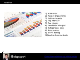 Como	
  fazer	
  relatórios	
  nas	
  mídias	
  sociais	
  
Relatórios	
  
1)  Base	
  de	
  fãs	
  
2)  Taxa	
  de	
  Engajamento	
  
3)  Volume	
  de	
  posts	
  
4)  Top	
  interação	
  
5)  Top	
  clicados	
  
6)  Tendências	
  e	
  insights	
  
7)  Categorias	
  de	
  posts	
  	
  
8)  Faturamento	
  
9)  Dados	
  do	
  blog	
  
10) Análise	
  da	
  concorrência	
  
 
