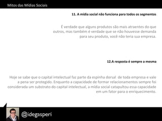Mitos	
  das	
  Mídias	
  Sociais	
  
11.	
  A	
  mídia	
  social	
  não	
  funciona	
  para	
  todos	
  os	
  segmentos	
  
É	
  verdade	
  que	
  alguns	
  produtos	
  são	
  mais	
  atraentes	
  do	
  que	
  
outros,	
  mas	
  também	
  é	
  verdade	
  que	
  se	
  não	
  houvesse	
  demanda	
  
para	
  seu	
  produto,	
  você	
  não	
  teria	
  sua	
  empresa.	
  
	
  	
  
12.A	
  resposta	
  é	
  sempre	
  a	
  mesma	
  
Hoje	
  se	
  sabe	
  que	
  o	
  capital	
  intelectual	
  faz	
  parte	
  da	
  espinha	
  dorsal	
  	
  de	
  toda	
  empresa	
  e	
  vale	
  
a	
  pena	
  ser	
  protegido.	
  Enquanto	
  a	
  capacidade	
  de	
  formar	
  relacionamentos	
  sempre	
  foi	
  
considerada	
  um	
  substrato	
  do	
  capital	
  intelectual,	
  a	
  mídia	
  social	
  catapultou	
  essa	
  capacidade	
  
em	
  um	
  fator	
  para	
  o	
  enriquecimento.	
  
 