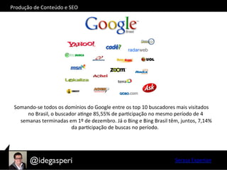 Somando-­‐se	
  todos	
  os	
  domínios	
  do	
  Google	
  entre	
  os	
  top	
  10	
  buscadores	
  mais	
  visitados	
  
no	
  Brasil,	
  o	
  buscador	
  aOnge	
  85,55%	
  de	
  parOcipação	
  no	
  mesmo	
  período	
  de	
  4	
  
semanas	
  terminadas	
  em	
  1º	
  de	
  dezembro.	
  Já	
  o	
  Bing	
  e	
  Bing	
  Brasil	
  têm,	
  juntos,	
  7,14%	
  
da	
  parOcipação	
  de	
  buscas	
  no	
  período.	
  	
  	
  
Serasa	
  Experian	
  
Produção	
  de	
  Conteúdo	
  e	
  SEO	
  
 