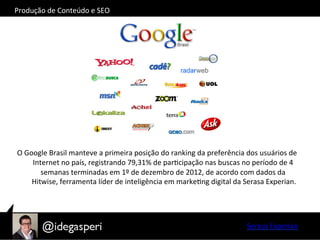  
O	
  Google	
  Brasil	
  manteve	
  a	
  primeira	
  posição	
  do	
  ranking	
  da	
  preferência	
  dos	
  usuários	
  de	
  
Internet	
  no	
  país,	
  registrando	
  79,31%	
  de	
  parOcipação	
  nas	
  buscas	
  no	
  período	
  de	
  4	
  
semanas	
  terminadas	
  em	
  1º	
  de	
  dezembro	
  de	
  2012,	
  de	
  acordo	
  com	
  dados	
  da	
  
Hitwise,	
  ferramenta	
  líder	
  de	
  inteligência	
  em	
  markeOng	
  digital	
  da	
  Serasa	
  Experian.	
  
Serasa	
  Experian	
  
Produção	
  de	
  Conteúdo	
  e	
  SEO	
  
 