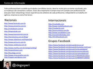 Fontes	
  de	
  Informação	
  
Todo	
  proﬁssional	
  bem	
  sucedido	
  que	
  trabalha	
  com	
  Mídias	
  Sociais,	
  deve	
  ler	
  muito	
  para	
  se	
  manter	
  atualizado,	
  pois	
  
as	
  mudanças	
  são	
  constantes	
  e	
  velozes.	
  Outra	
  dica	
  importante	
  é	
  sempre	
  estar	
  em	
  contato	
  com	
  proﬁssionais	
  da	
  
área	
  para	
  fazer	
  networking	
  e	
  trocar	
  experiências	
  do	
  coOdiano	
  de	
  cada	
  proﬁssional,	
  independente	
  se	
  trabalha	
  em	
  
agência,	
  empresa	
  ou	
  como	
  free	
  lancer.	
  
Nacionais	
   Internacionais	
  
hQp://www.proxxima.com.br	
  
hQp://midiaboom.com.br	
  
hQp://blogmidia8.com	
  
hQp://www.brainstorm9.com.br	
  
hQp://tarciziosilva.com.br/blog/	
  
hQp://www.slideshare.net/PaperCliQ	
  
hQp://www.primuniz.com.br	
  
hQp://www.seodesaia.com.br	
  
hQp://www.martha.com.br/categoria/blog/	
  
hQp://anavictorazzi.com	
  
hQp://kauekgg.com.br	
  
hQp://www.ninocarvalho.com.br	
  
hQp://cappra.wordpress.com	
  
hQp://mashable.com	
  
hQp://www.insidefacebook.com	
  
hQp://readwrite.com	
  
hQp://econsultancy.com/br	
  
hQp://www.socialbakers.com	
  
hQp://socialmediatoday.com	
  
hQp://thinkfacebook.com	
  
hQp://www.facetudo.com.br	
  
Grupos	
  Facebook	
  
hQps://www.facebook.com/groups/procura.se/	
  
hQps://www.facebook.com/groups/entusiastas.metricas/	
  
hQps://www.facebook.com/groups/conteudodigital/	
  
hQps://www.facebook.com/groups/ecommercebrasil/	
  
hQps://www.facebook.com/groups/socialmediabrasil/	
  
hQps://www.facebook.com/groups/174914452611021/	
  
hQps://www.facebook.com/groups/129809047168660/	
  
 