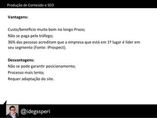 Produção	
  de	
  Conteúdo	
  e	
  SEO	
  
Vantagens:	
  
Custo/beneycio	
  muito	
  bom	
  no	
  longo	
  Prazo;	
  
Não	
  se	
  paga	
  pelo	
  tráfego;	
  
36%	
  das	
  pessoas	
  acreditam	
  que	
  a	
  empresa	
  que	
  está	
  em	
  1º	
  lugar	
  é	
  líder	
  em	
  
seu	
  segmento	
  (Fonte:	
  iProspect).	
  
Desvantagens:	
  
Não	
  se	
  pode	
  garanOr	
  posicionamento;	
  
Processo	
  mais	
  lento;	
  
Requer	
  adaptação	
  do	
  site.	
  
	
  
 