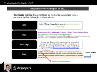 hQp://alynogueira.com.br/blog/?p=123	
  
hQp://blog.thiagobelem.net/aprendendo-­‐urls-­‐
amigaveis/	
  
As	
  meta	
  tags	
  são	
  uma	
  óOma	
  maneira	
  para	
  os	
  webmasters	
  
fornecerem	
  informações	
  sobre	
  seus	
  sites	
  a	
  mecanismos	
  de	
  
pesquisa.	
  As	
  meta	
  tags	
  são	
  adicionadas	
  à	
  seção	
  <head>	
  da	
  sua	
  
página	
  em	
  HTML.	
  Clique	
  e	
  veja	
  exemplo	
  dado	
  pelo	
  Google	
  
Primeiro	
  parágrafo	
  Segundo	
  parágrafo	
  
Palavras	
  chaves	
  em	
  negrito	
  
Produção	
  de	
  Conteúdo	
  e	
  SEO	
  
 