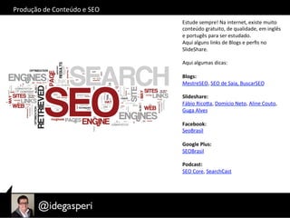 Estude	
  sempre!	
  Na	
  internet,	
  existe	
  muito	
  
conteúdo	
  gratuito,	
  de	
  qualidade,	
  em	
  inglês	
  
e	
  portugês	
  para	
  ser	
  estudado.	
  
Aqui	
  alguns	
  links	
  de	
  Blogs	
  e	
  perﬁs	
  no	
  	
  
SlideShare.	
  
	
  
Aqui	
  algumas	
  dicas:	
  	
  
	
  
Blogs:	
  
MestreSEO,	
  SEO	
  de	
  Saia,	
  BuscarSEO	
  
	
  
Slideshare:	
  
Fábio	
  RicoQa,	
  Domício	
  Neto,	
  Aline	
  Couto,	
  
Guga	
  Alves	
  
	
  
Facebook:	
  
SeoBrasil	
  
	
  
Google	
  Plus:	
  
SEOBrasil	
  
	
  
Podcast:	
  
SEO	
  Core,	
  SearchCast	
  
Produção	
  de	
  Conteúdo	
  e	
  SEO	
  
 
