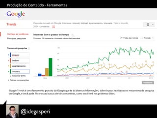 Produção	
  de	
  Conteúdo	
  -­‐	
  Ferramentas	
  
Google	
  Trends	
  é	
  uma	
  ferramenta	
  gratuita	
  do	
  Google	
  que	
  te	
  dá	
  diversas	
  informações,	
  sobre	
  buscas	
  realizadas	
  no	
  mecanismo	
  de	
  pesquisa	
  
do	
  Google,	
  e	
  você	
  pode	
  ﬁltrar	
  essas	
  buscas	
  de	
  várias	
  maneiras,	
  como	
  você	
  verá	
  nos	
  próximos	
  Slides.	
  
 