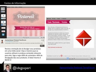 Apresentação	
  Pinterest	
  TerraFórum	
  
Fontes	
  de	
  Informação	
  
Resista	
  a	
  tentação	
  de	
  só	
  divulgar	
  seus	
  produtos	
  
em	
  uma	
  mídia	
  social.	
  Veja	
  a	
  maneira	
  que	
  os	
  
usuários	
  uOlizam	
  e	
  produza	
  conteúdo	
  relevante	
  
para	
  eles.	
  Siga	
  a	
  regra	
  60%	
  de	
  conteúdo	
  e	
  40%	
  de	
  
divulgação	
  dos	
  seus	
  produtos.	
  O	
  ideal	
  mesmo	
  é	
  
80/20	
  J	
  
 