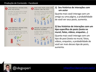 Produção	
  de	
  Conteúdo	
  -­‐	
  Facebook	
  
1)  Seu	
  histórico	
  de	
  interações	
  com	
  
um	
  autor	
  
Quanto	
  mais	
  você	
  interage	
  com	
  um	
  
amigo	
  ou	
  uma	
  página,	
  a	
  probabilidade	
  
de	
  você	
  ver	
  seus	
  posts,	
  aumenta.	
  
	
  
2)	
  Seu	
  histórico	
  de	
  interações	
  com	
  um	
  
=po	
  especíﬁco	
  de	
  posts	
  (texto	
  no	
  
mural,	
  fotos,	
  vídeos,	
  enquetes...)	
  
Quanto	
  mais	
  você	
  interage	
  com	
  um	
  
Opo	
  de	
  post	
  (texto	
  no	
  mural,	
  fotos,	
  
vídeos,	
  enquetes,	
  a	
  probabilidade	
  de	
  
você	
  ver	
  mais	
  desses	
  Opo	
  de	
  posts,	
  
aumenta.	
  
Infográﬁco	
  Edgerank	
  (em	
  inglês)	
  
 