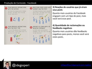 Produção	
  de	
  Conteúdo	
  -­‐	
  Facebook	
  
3)	
  Reaçãos	
  de	
  usuários	
  que	
  já	
  viram	
  
seus	
  posts	
  
Quanto	
  mais	
  usuários	
  do	
  Facebook	
  
engajam	
  com	
  um	
  Opo	
  de	
  post,	
  mais	
  
você	
  verá	
  esse	
  post.	
  
	
  
4)	
  Quan=dade	
  de	
  reclamações	
  ou	
  
feedbacks	
  nega=vos	
  
Quanto	
  mais	
  usuários	
  dão	
  feedbacks	
  
negaOvos	
  para	
  posts,	
  menos	
  você	
  verá	
  
estes	
  posts.	
  
Infográﬁco	
  Edgerank	
  (em	
  inglês)	
  
 