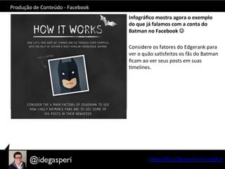 Produção	
  de	
  Conteúdo	
  -­‐	
  Facebook	
  
Infográﬁco	
  mostra	
  agora	
  o	
  exemplo	
  
do	
  que	
  já	
  falamos	
  com	
  a	
  conta	
  do	
  
Batman	
  no	
  Facebook	
  J	
  
	
  
Considere	
  os	
  fatores	
  do	
  Edgerank	
  para	
  
ver	
  o	
  quão	
  saOsfeitos	
  os	
  fãs	
  do	
  Batman	
  
ﬁcam	
  ao	
  ver	
  seus	
  posts	
  em	
  suas	
  
Omelines.	
  
	
  
	
  
Infográﬁco	
  Edgerank	
  (em	
  inglês)	
  
 