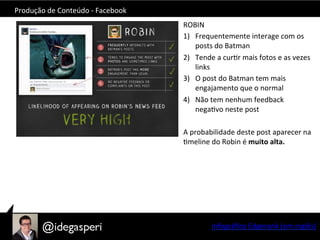 Produção	
  de	
  Conteúdo	
  -­‐	
  Facebook	
  
ROBIN	
  
1)  Frequentemente	
  interage	
  com	
  os	
  
posts	
  do	
  Batman	
  	
  
2)  Tende	
  a	
  curOr	
  mais	
  fotos	
  e	
  as	
  vezes	
  
links	
  
3)  O	
  post	
  do	
  Batman	
  tem	
  mais	
  
engajamento	
  que	
  o	
  normal	
  
4)  Não	
  tem	
  nenhum	
  feedback	
  
negaOvo	
  neste	
  post	
  
A	
  probabilidade	
  deste	
  post	
  aparecer	
  na	
  
Omeline	
  do	
  Robin	
  é	
  muito	
  alta.	
  
	
  
Infográﬁco	
  Edgerank	
  (em	
  inglês)	
  
 