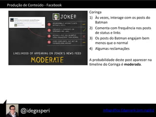 Produção	
  de	
  Conteúdo	
  -­‐	
  Facebook	
  
Coringa	
  
1)  Às	
  vezes,	
  interage	
  com	
  os	
  posts	
  do	
  
Batman	
  
2)  Comenta	
  com	
  frequência	
  nos	
  posts	
  
de	
  status	
  e	
  links	
  
3)  Os	
  posts	
  do	
  Batman	
  engajam	
  bem	
  
menos	
  que	
  o	
  normal	
  
4)  Algumas	
  reclamações	
  
A	
  probabilidade	
  deste	
  post	
  aparecer	
  na	
  
Omeline	
  do	
  Coringa	
  é	
  moderada.	
  
	
  
Infográﬁco	
  Edgerank	
  (em	
  inglês)	
  
 