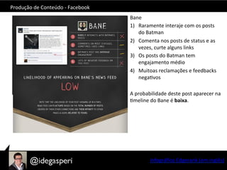 Produção	
  de	
  Conteúdo	
  -­‐	
  Facebook	
  
Bane	
  
1)  Raramente	
  interaje	
  com	
  os	
  posts	
  
do	
  Batman	
  
2)  Comenta	
  nos	
  posts	
  de	
  status	
  e	
  as	
  
vezes,	
  curte	
  alguns	
  links	
  
3)  Os	
  posts	
  do	
  Batman	
  tem	
  
engajamento	
  médio	
  
4)  Muitoas	
  reclamações	
  e	
  feedbacks	
  
negaOvos	
  
A	
  probabilidade	
  deste	
  post	
  aparecer	
  na	
  
Omeline	
  do	
  Bane	
  é	
  baixa.	
  
	
  
Infográﬁco	
  Edgerank	
  (em	
  inglês)	
  
 