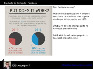 Produção	
  de	
  Conteúdo	
  -­‐	
  Facebook	
  
Mas	
  funciona	
  mesmo?	
  
	
  
Os	
  números	
  dizem	
  que	
  sim.	
  A	
  Omeline	
  
tem	
  sido	
  a	
  caracterísOca	
  mais	
  popular	
  
desde	
  que	
  foi	
  introduzida	
  em	
  2006.	
  
	
  
2011:	
  27%	
  de	
  todo	
  o	
  tempo	
  gasto	
  no	
  
Facebook	
  era	
  na	
  Omeline	
  
	
  
2012:	
  40%	
  de	
  todo	
  o	
  tempo	
  gasto	
  no	
  
Facebook	
  era	
  na	
  Omelime	
  
	
  
Infográﬁco	
  Edgerank	
  (em	
  inglês)	
  
 