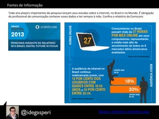 Fontes	
  de	
  Informação	
  
Todo	
  ano	
  players	
  importantes	
  de	
  pesquisa	
  lançam	
  seus	
  estudos	
  sobre	
  a	
  internet,	
  no	
  Brasil	
  e	
  no	
  Mundo.	
  É	
  obrigação	
  
do	
  proﬁssional	
  de	
  comunicação	
  conhecer	
  esses	
  dados	
  e	
  ter	
  sempre	
  à	
  mão.	
  Conﬁra	
  o	
  relatório	
  da	
  Comscore:	
  
Baixe	
  o	
  relatório	
  completo	
  aqui	
  
 