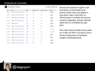 Produção	
  de	
  Conteúdo	
  
Através	
  do	
  Facebook	
  Insights	
  você	
  
terá	
  todas	
  as	
  informações	
  que	
  
precisar	
  saber	
  sobre	
  sua	
  página	
  e	
  
seus	
  posts.	
  Aqui,	
  nesta	
  tela,	
  os	
  
úlOmos	
  posts	
  e	
  os	
  dados	
  de	
  alcance,	
  
usuários	
  engajados,	
  pessoas	
  falando	
  
sobre	
  isso	
  e	
  a	
  viralidade	
  de	
  cada	
  
post.	
  
	
  
Para	
  cada	
  métrica	
  citada	
  acima,	
  pode	
  
ser	
  criado	
  um	
  ﬁltro.	
  Um	
  pouco	
  mais	
  a	
  
frente	
  estudaremos	
  o	
  Facebook	
  
Insights,	
  detalhadamente.	
  
 