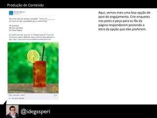 Produção	
  de	
  Conteúdo	
  
Aqui,	
  vemos	
  mais	
  uma	
  boa	
  opção	
  de	
  
post	
  de	
  engajamento.	
  Crie	
  enquetes	
  
nos	
  posts	
  e	
  peça	
  para	
  os	
  fãs	
  da	
  
página	
  responderem	
  postando	
  a	
  
letra	
  da	
  opção	
  que	
  eles	
  preferem.	
  
 
