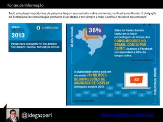 Fontes	
  de	
  Informação	
  
Todo	
  ano	
  playes	
  importantes	
  de	
  pesquisa	
  lançam	
  seus	
  estudos	
  sobre	
  a	
  internet,	
  no	
  Brasil	
  e	
  no	
  Mundo.	
  É	
  obrigação	
  
do	
  proﬁssional	
  de	
  comunicação	
  conhecer	
  esses	
  dados	
  e	
  ter	
  sempre	
  à	
  mão.	
  Conﬁra	
  o	
  relatório	
  da	
  Comscore:	
  
Baixe	
  o	
  relatório	
  completo	
  aqui	
  
 