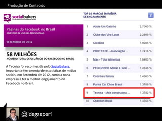 Produção	
  de	
  Conteúdo	
  
A	
  Tecnisa	
  foi	
  reconhecida	
  pelo	
  Socialbakers,	
  
importante	
  ferramenta	
  de	
  esta†sOcas	
  de	
  mídias	
  
sociais,	
  em	
  Setembro	
  de	
  2012,	
  como	
  a	
  nona	
  
empresa	
  a	
  ter	
  o	
  melhor	
  engajamento	
  no	
  
Facebook	
  no	
  Brasil.	
  
 