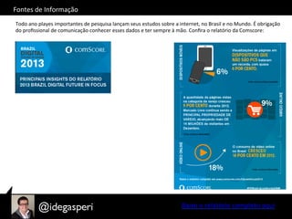 Fontes	
  de	
  Informação	
  
Todo	
  ano	
  playes	
  importantes	
  de	
  pesquisa	
  lançam	
  seus	
  estudos	
  sobre	
  a	
  internet,	
  no	
  Brasil	
  e	
  no	
  Mundo.	
  É	
  obrigação	
  
do	
  proﬁssional	
  de	
  comunicação	
  conhecer	
  esses	
  dados	
  e	
  ter	
  sempre	
  à	
  mão.	
  Conﬁra	
  o	
  relatório	
  da	
  Comscore:	
  
Baixe	
  o	
  relatório	
  completo	
  aqui	
  
 