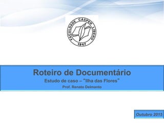 1
Roteiro de Documentário
Estudo de caso – “Ilha das Flores”
Prof. Renato Delmanto
Outubro 2015
 