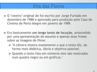 1010
ž  Depois, Furtado escreveu um "roteiro técnico" em forma de
tabela, com o detalhamento de 267 planos previstos para o
filme, conforme a locução.
ž  O roteiro consolidado posteriormente foi incluído no livro
“Um astronauta no Chipre”.
ž  A produção foi finalizada em maio de 1989.
ž  Prêmios:
ž  Melhor curta-metragem no Festival de Gramado (1989).
ž  Urso de Prata curta-metragem no Festival de Berlim (1990).
Ilha das Flores
 