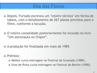 1111
ž  Furtado foi um dos primeiros documentaristas que ousou
questionar o modelo clássico de documentário no Brasil.
ž  Ilha das Flores foi produzido para a Universidade Federal do
RS.
ž  Era para ser mais um documentário sobre tratamento de
lixo.
ž  Há dezenas de documentários sobre esse tema: a temática
é relevante e de grande impacto, tem apelo social e
político, rende imagens fortes.
Ilha das Flores
 
