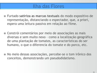 1313
ž  Uma locução em off (ou seja, despersonalizada) faz o papel
de detentora do saber, da ciência.
ž  O autor usa conceitos “de dicionário” para ajudar a criar
uma empatia no público.
ž  Furtado usa de forma lúdica termos cotidianos – como
ser humano, porco, tomate, perfume, flores.
ž  Mas o ponto de vista crítico do autor vai sendo notado aos
poucos por meio dessas “definições” e das imagens que as
ilustram.
Fórmula editorial
 